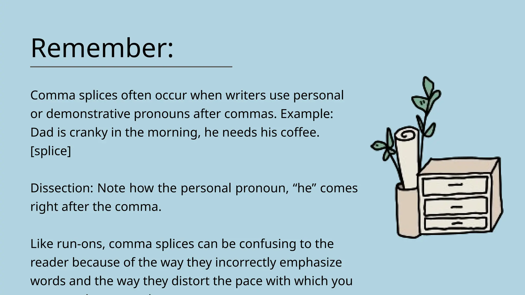 Remember:
Comma splices often occur when writers use personal
or demonstrative pronouns after commas. Example:
Dad is cranky in the morning, he needs his coffee.
[splice]
Dissection: Note how the personal pronoun, “he” comes
right after the comma.
Like run-ons, comma splices can be confusing to the
reader because of the way they incorrectly emphasize
words and the way they distort the pace with which you
 