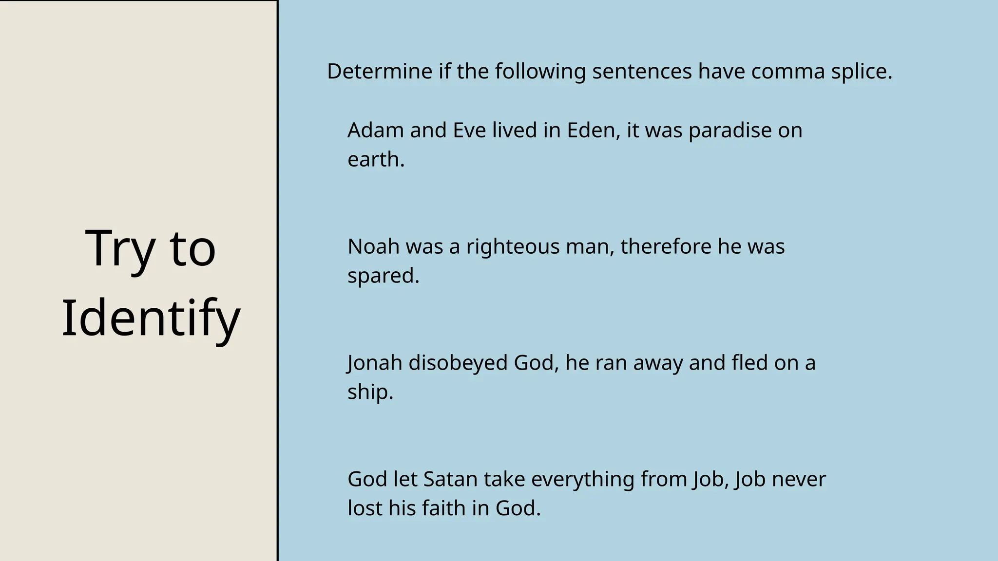 Try to
Identify
Determine if the following sentences have comma splice.
Adam and Eve lived in Eden, it was paradise on
earth.
Noah was a righteous man, therefore he was
spared.
Jonah disobeyed God, he ran away and fled on a
ship.
God let Satan take everything from Job, Job never
lost his faith in God.
 