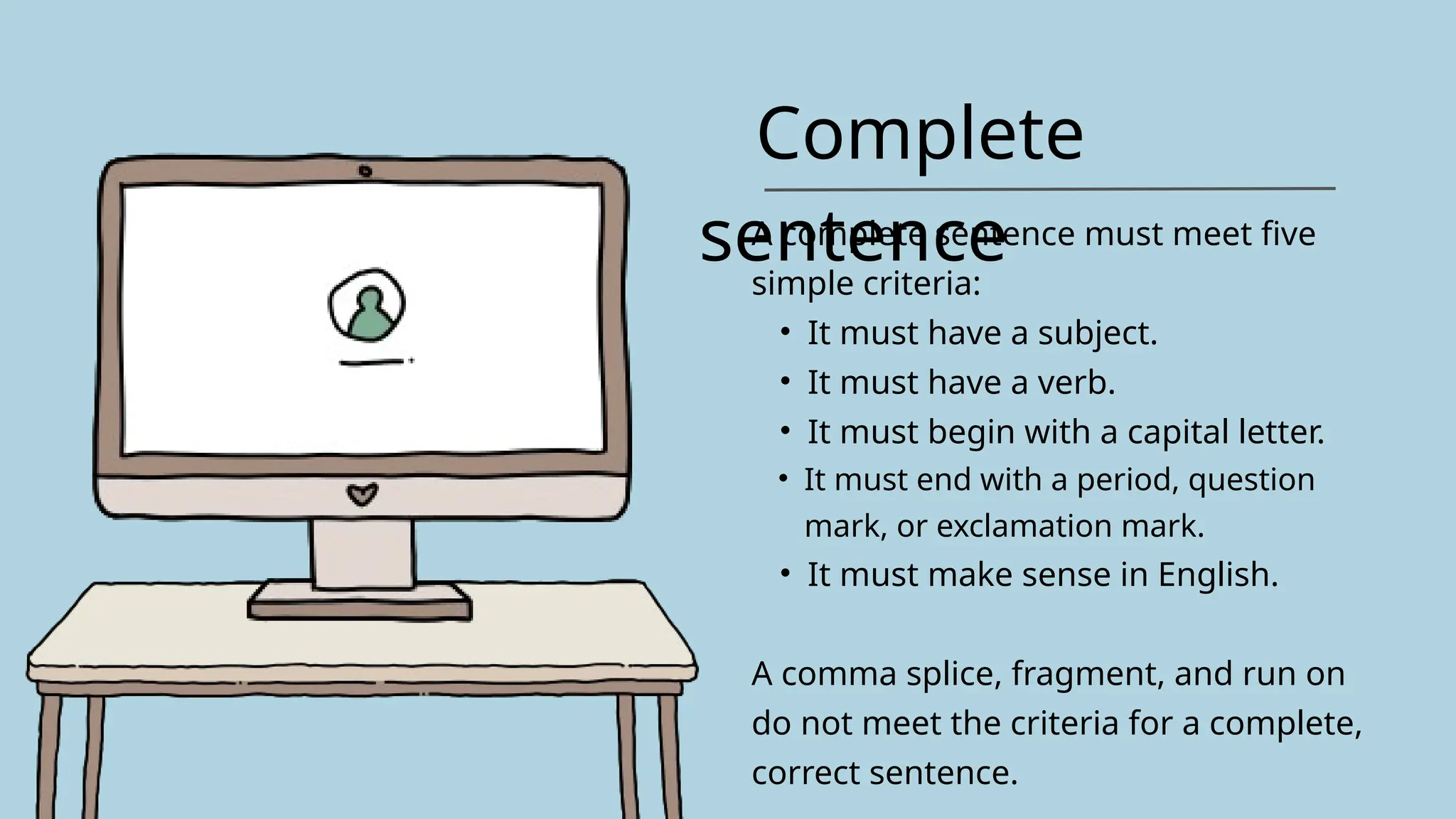 Complete
sentence
A complete sentence must meet five
simple criteria:
• It must have a subject.
• It must have a verb.
• It must begin with a capital letter.
• It must end with a period, question
mark, or exclamation mark.
• It must make sense in English.
A comma splice, fragment, and run on
do not meet the criteria for a complete,
correct sentence.
 