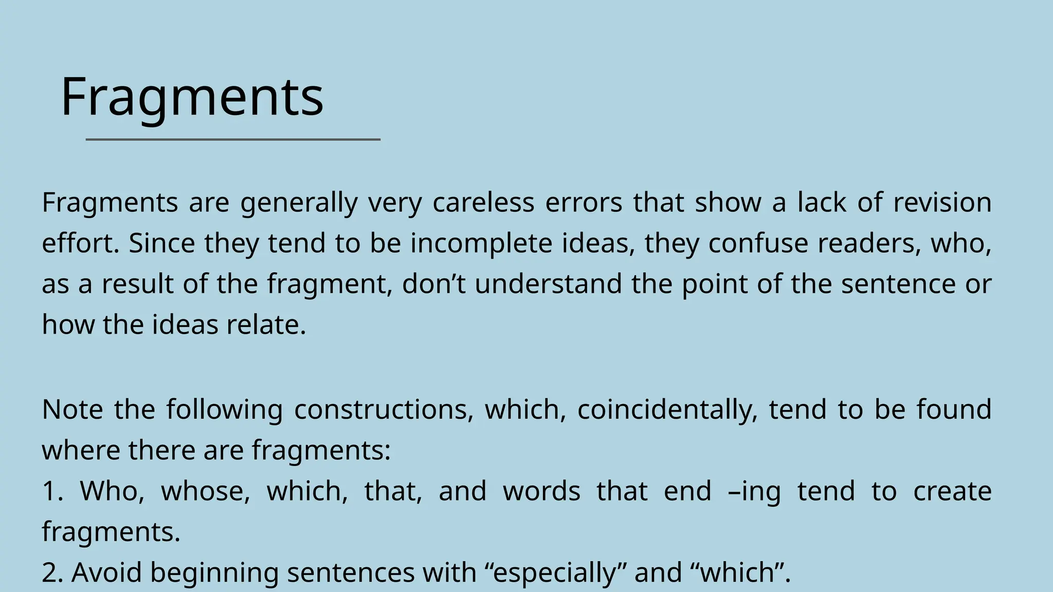 Fragments
Fragments are generally very careless errors that show a lack of revision
effort. Since they tend to be incomplete ideas, they confuse readers, who,
as a result of the fragment, don’t understand the point of the sentence or
how the ideas relate.
Note the following constructions, which, coincidentally, tend to be found
where there are fragments:
1. Who, whose, which, that, and words that end –ing tend to create
fragments.
2. Avoid beginning sentences with “especially” and “which”.
 