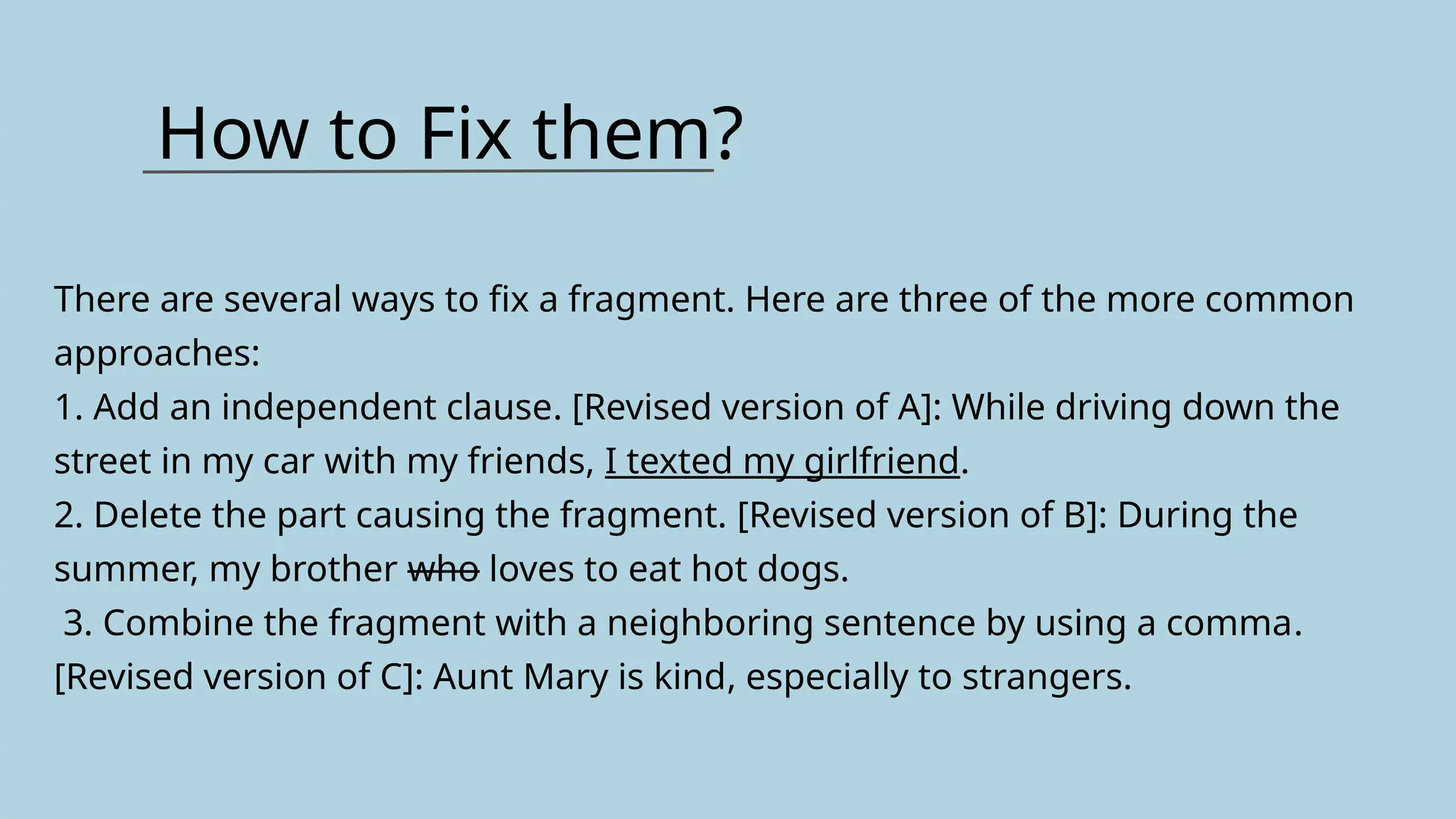How to Fix them?
There are several ways to fix a fragment. Here are three of the more common
approaches:
1. Add an independent clause. [Revised version of A]: While driving down the
street in my car with my friends, I texted my girlfriend.
2. Delete the part causing the fragment. [Revised version of B]: During the
summer, my brother who loves to eat hot dogs.
3. Combine the fragment with a neighboring sentence by using a comma.
[Revised version of C]: Aunt Mary is kind, especially to strangers.
 