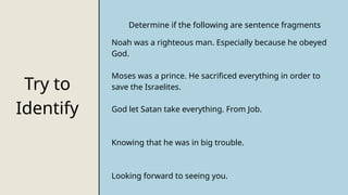 Try to
Identify
Determine if the following are sentence fragments
Noah was a righteous man. Especially because he obeyed
God.
Moses was a prince. He sacrificed everything in order to
save the Israelites.
God let Satan take everything. From Job.
Knowing that he was in big trouble.
Looking forward to seeing you.
 