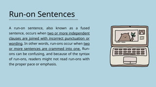 Run-on Sentences
A run-on sentence, also known as a fused
sentence, occurs when two or more independent
clauses are joined with incorrect punctuation or
wording. In other words, run-ons occur when two
or more sentences are crammed into one. Run-
ons can be confusing, and because of the syntax
of run-ons, readers might not read run-ons with
the proper pace or emphasis.
 