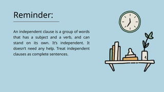 Reminder:
An independent clause is a group of words
that has a subject and a verb, and can
stand on its own. It’s independent. It
doesn’t need any help. Treat independent
clauses as complete sentences.
 