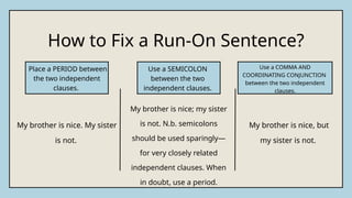 How to Fix a Run-On Sentence?
My brother is nice. My sister
is not.
My brother is nice; my sister
is not. N.b. semicolons
should be used sparingly—
for very closely related
independent clauses. When
in doubt, use a period.
My brother is nice, but
my sister is not.
Place a PERIOD between
the two independent
clauses.
Use a SEMICOLON
between the two
independent clauses.
Use a COMMA AND
COORDINATING CONJUNCTION
between the two independent
clauses.
 
