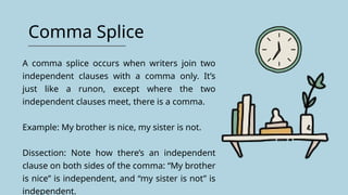 Comma Splice
A comma splice occurs when writers join two
independent clauses with a comma only. It’s
just like a runon, except where the two
independent clauses meet, there is a comma.
Example: My brother is nice, my sister is not.
Dissection: Note how there’s an independent
clause on both sides of the comma: “My brother
is nice” is independent, and “my sister is not” is
independent.
 