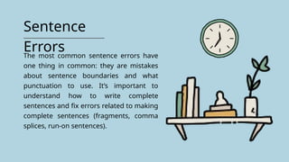 Sentence
Errors
The most common sentence errors have
one thing in common: they are mistakes
about sentence boundaries and what
punctuation to use. It’s important to
understand how to write complete
sentences and fix errors related to making
complete sentences (fragments, comma
splices, run-on sentences).
 