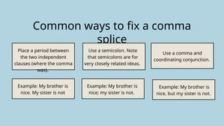 Common ways to fix a comma
splice
Place a period between
the two independent
clauses (where the comma
was).
Use a semicolon. Note
that semicolons are for
very closely related ideas.
Use a comma and
coordinating conjunction.
Example: My brother is
nice. My sister is not
Example: My brother is
nice; my sister is not.
Example: My brother is
nice, but my sister is not.
 