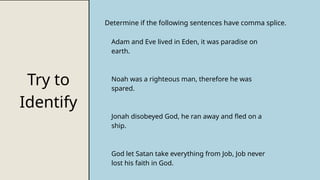 Try to
Identify
Determine if the following sentences have comma splice.
Adam and Eve lived in Eden, it was paradise on
earth.
Noah was a righteous man, therefore he was
spared.
Jonah disobeyed God, he ran away and fled on a
ship.
God let Satan take everything from Job, Job never
lost his faith in God.
 