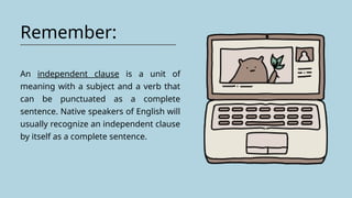 Remember:
An independent clause is a unit of
meaning with a subject and a verb that
can be punctuated as a complete
sentence. Native speakers of English will
usually recognize an independent clause
by itself as a complete sentence.
 