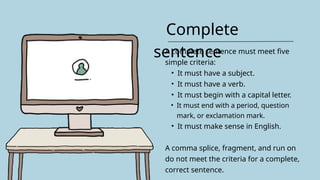 Complete
sentence
A complete sentence must meet five
simple criteria:
• It must have a subject.
• It must have a verb.
• It must begin with a capital letter.
• It must end with a period, question
mark, or exclamation mark.
• It must make sense in English.
A comma splice, fragment, and run on
do not meet the criteria for a complete,
correct sentence.
 