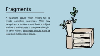 Fragments
A fragment occurs when writers fail to
create complete sentences. With few
exceptions, a sentence must have a subject
and verb and express a complete thought.
In other words, sentences should have at
least one independent clause.
 
