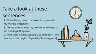 Take a look at these
sentences
A. While driving down the street in my car with
my friends. [fragment]
B. During the summer, my brother who loves to
eat hot dogs. [fragment]
C. Aunt Mary is kind. Especially to strangers. [The
sentence that begins “Especially” is a fragment]
 