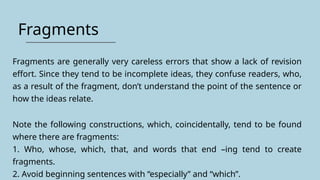 Fragments
Fragments are generally very careless errors that show a lack of revision
effort. Since they tend to be incomplete ideas, they confuse readers, who,
as a result of the fragment, don’t understand the point of the sentence or
how the ideas relate.
Note the following constructions, which, coincidentally, tend to be found
where there are fragments:
1. Who, whose, which, that, and words that end –ing tend to create
fragments.
2. Avoid beginning sentences with “especially” and “which”.
 