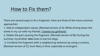 How to Fix them?
There are several ways to fix a fragment. Here are three of the more common
approaches:
1. Add an independent clause. [Revised version of A]: While driving down the
street in my car with my friends, I texted my girlfriend.
2. Delete the part causing the fragment. [Revised version of B]: During the
summer, my brother who loves to eat hot dogs.
3. Combine the fragment with a neighboring sentence by using a comma.
[Revised version of C]: Aunt Mary is kind, especially to strangers.
 