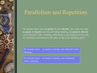 Parallelism and Repetition He already knew…to speak it silently into himself while inhaling… He already knew how  to speak  the Om  silently , the word of words,  to speak it   silently  into himself while inhaling,  to speak it silently  out of himself while exhaling, with all the concentration of his soul, the forehead surrounded by the glow of the clear-thinking spirit.  He already knew…to speak it silently out of himself while exhaling… 