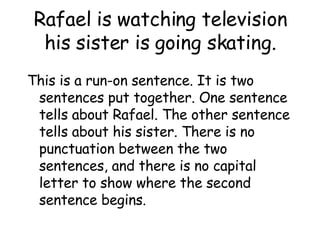 Rafael is watching television his sister is going skating. This is a run-on sentence. It is two sentences put together. One sentence tells about Rafael. The other sentence tells about his sister. There is no punctuation between the two sentences, and there is no capital letter to show where the second sentence begins. 