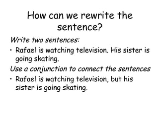 How can we rewrite the sentence? Write two sentences:  Rafael is watching television. His sister is going skating. Use a conjunction to connect the sentences Rafael is watching television, but his sister is going skating . 