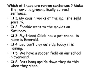 Which of these are run-on sentences ? Make the run–on a grammatically correct sentence. ❑  1. My cousin works at the mall she sells jewelry. ❑  2. Frankie went to the movies on Saturday. ❑  3. My friend Caleb has a pet snake its name is Emerald. ❑  4. Leo can’t play outside today it is raining. ❑  5. We have a soccer field on our school playground. ❑  6. Bats hang upside down they do this when they sleep. 