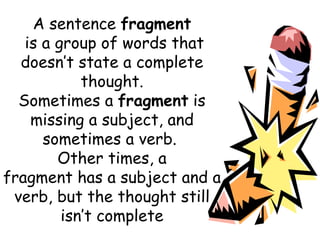 A sentence  fragment  is a group of words that doesn’t state a complete thought. Sometimes a  fragment  is missing a subject, and sometimes a verb.  Other times, a fragment has a subject and a verb, but the thought still isn’t complete 
