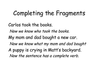 Completing the Fragments Carlos took the books.  Now we know who took the books. My mom and dad bought a new car.  Now we know what my mom and dad bought A puppy is crying in Matt’s backyard. Now the sentence has a complete verb. 