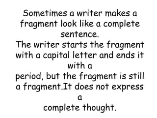 Sometimes a writer makes a fragment look like a complete sentence. The writer starts the fragment with a capital letter and ends it with a period, but the fragment is still a fragment.It does not express a complete thought. 