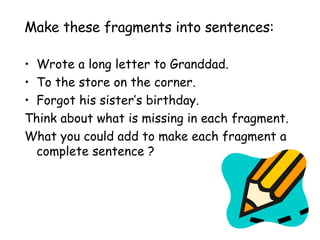Make these fragments into sentences: Wrote a long letter to Granddad. To the store on the corner. Forgot his sister’s birthday. Think about what is missing in each fragment.  What you could add to make each fragment a complete sentence ? 
