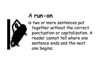A  run-on   is two or more sentences put together without the correct punctuation or capitalization. A reader cannot tell where one sentence ends and the next one begins. 
