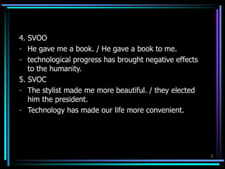 4. SVOO
- He gave me a book. / He gave a book to me.
- technological progress has brought negative effects
to the humanity.
5. SVOC
- The stylist made me more beautiful. / they elected
him the president.
- Technology has made our life more convenient.
6
 