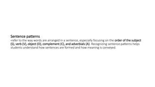 Sentence patterns
-refer to the way words are arranged in a sentence, especially focusing on the order of the subject
(S), verb (V), object (O), complement (C), and adverbials (A). Recognizing sentence patterns helps
students understand how sentences are formed and how meaning is conveyed.
 