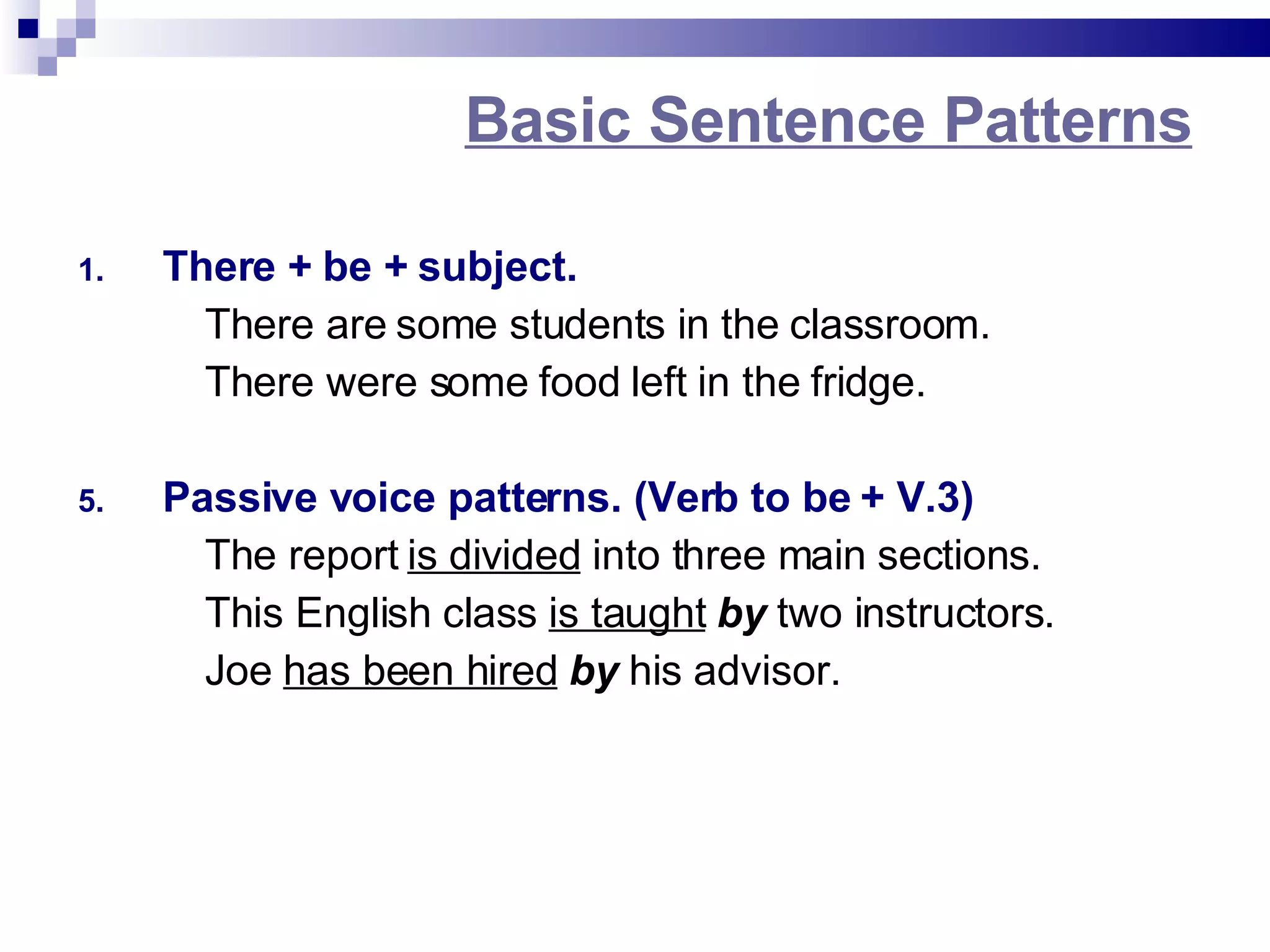 Basic Sentence Patterns There + be + subject. There are some students in the classroom. There were some food left in the fridge. Passive voice patterns. (Verb to be + V.3) The report is divided into three main sections. This English class is taught by two instructors. Joe has been hired by his advisor.
