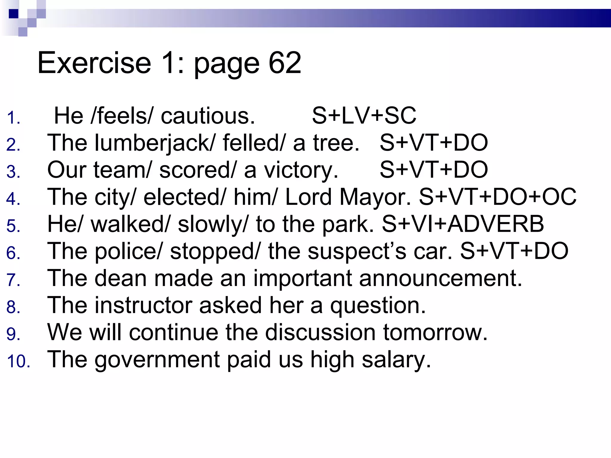 Exercise 1: page 62 He /feels/ cautious. S+LV+SC The lumberjack/ felled/ a tree. S+VT+DO Our team/ scored/ a victory. S+VT+DO The city/ elected/ him/ Lord Mayor. S+VT+DO+OC He/ walked/ slowly/ to the park. S+VI+ADVERB The police/ stopped/ the suspect’s car. S+VT+DO The dean made an important announcement. The instructor asked her a question. We will continue the discussion tomorrow. The government paid us high salary.