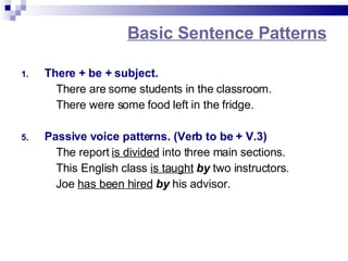 Basic Sentence Patterns There + be + subject. There are some students in the classroom. There were some food left in the fridge. Passive voice patterns. (Verb to be + V.3) The report is divided into three main sections. This English class is taught by two instructors. Joe has been hired by his advisor.