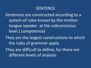 SENTENCE Sentences are constructedaccordingto a system of rules knownbythemother-tongue speaker  at thesubconsciouslevel.( competence)  They are thelargestconstructions towhichthe rules of grammarapply. They are difficultto define, forthere are differentlevels of analysis 