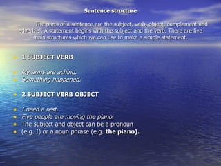 Sentence structure The parts of a sentence are the subject, verb, object, complement and adverbial. A statement begins with the subject and the verb. There are five main structures which we can use to make a simple statement. ,[object Object],[object Object],[object Object],[object Object],[object Object],[object Object],[object Object],[object Object]