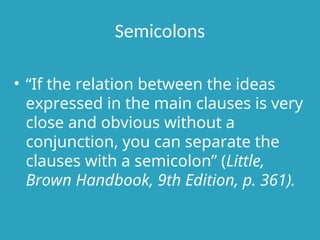 Semicolons
• “If the relation between the ideas
expressed in the main clauses is very
close and obvious without a
conjunction, you can separate the
clauses with a semicolon” (Little,
Brown Handbook, 9th Edition, p. 361).
 