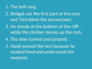 1. The bell rang.
2. Bridget ran the first part of the race,
and Tara biked the second part.
3. He stands at the bottom of the cliff
while the climber moves up the rock.
4. The skier turned and jumped.
5. Naoki passed the test because he
studied hard and understood the
material.
 
