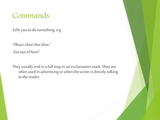 Commands
Tells you to do something, e.g.
‘Pleaseclosethatdoor.’
‘Getoutofhere!’
Theyusually end in a full stop oran exclamation mark.They are
often used in advertising orwhen the writer is directly talking
to the reader.
 