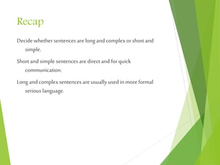 Recap
Decide whether sentences are long andcomplex orshort and
simple.
Short and simple sentences aredirect and for quick
communication.
Long and complex sentences are usually usedin more formal
serious language.
 