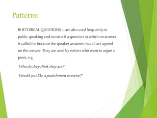 Patterns
RHETORICAL QUESTIONS –are also used frequently in
public speaking and consists if a question to which no answer
is called for because the speaker assumes that all are agreed
on theanswer. They areused by writers who want to arguea
point, e.g.
‘Whodotheythink theyare?’
‘Wouldyoulikeapunishment exercise?’
 