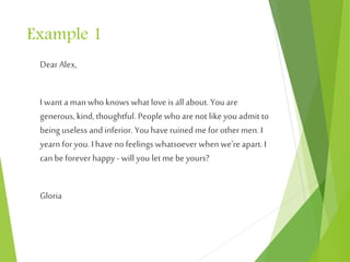 Example 1
Dear Alex,
I want a man who knows what love is all about. You are
generous, kind, thoughtful. People who arenot like you admit to
being useless and inferior. You haveruined me for othermen.I
yearn for you. I haveno feelings whatsoever when we're apart. I
can be forever happy - will you let me be yours?
Gloria
 