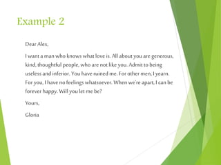 Example 2
Dear Alex,
I want a man who knows what love is. All about you aregenerous,
kind, thoughtful people, who arenot like you. Admit to being
useless and inferior. You haveruined me. Forothermen, I yearn.
Foryou, I haveno feelings whatsoever. When we're apart, I can be
foreverhappy. Will you let me be?
Yours,
Gloria
 
