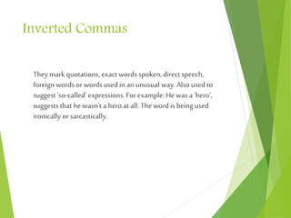 Inverted Commas
Theymark quotations, exact words spoken,direct speech,
foreign words orwords used in an unusual way. Also used to
suggest ‘so-called’ expressions. Forexample:He was a ‘hero’,
suggests that hewasn't a hero at all. Theword is being used
ironically orsarcastically.
 