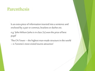 Parenthesis
Is an extra piece of information inserted into a sentence and
enclosed bya pair or commas,brackets or dashes etc.
e.g.‘John Wilson (who is in class 2x) won the prize of best
pupil’
‘TheCN Tower –the highest man-made structure in the world
–is Toronto’s most visited tourist attraction’
 