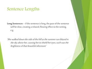 Sentence Lengths
Long Sentences–if the sentence is long, the paceof the sentence
will beslow, creating a relaxed,flowing effect to the writing,
e.g.
‘Shewalkeddownthesideofthehillasthesummersunblazedin
theskyaboveher,causinghertoshieldhereyes,suchwasthe
brightness ofthat beautiful afternoon’
 