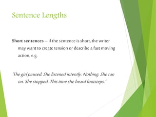 Sentence Lengths
Short sentences – if the sentence is short, the writer
may want to create tension or describe a fast moving
action, e.g.
‘Thegirlpaused.Shelistenedintently.Nothing.Sheran
on.Shestopped. Thistimesheheardfootsteps.’
 