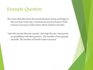Example Question
Thewriter describes how the tourists become weary and begin to
thin out later in the day. Comment on any one feature of the
sentence structure in these lines which reinforce the idea.
‘Laterthetourists becomewearier,theirlegsheavier,moreprone
tosquabbling withtheirpartners.Thenumberoftourgroups
dwindle. ThenumberofFrenchvisitors increase.’
 