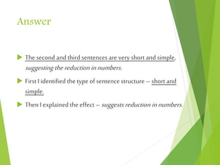 Answer
 The second and third sentences are very short and simple,
suggestingthereductioninnumbers.
 First I identified the type of sentence structure – short and
simple.
 Then I explained the effect – suggestsreduction innumbers.
 