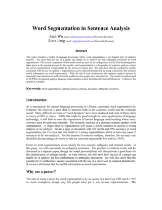 Word Segmentation in Sentence Analysis
                      Andi Wu, email: andiwu@microsoft.com Microsoft Research
                      Zixin Jiang, email: jiangz@microsoft.com Microsoft Research

                                                   Abstract
This paper presents a model of language processing where word segmentation is an integral part of sentence
analysis. We show that the use of a parser can enable us to achieve the best ambiguity resolution in word
segmentation. The lexical component of this model resolves most of the ambiguities, but the final disambiguation
takes place in the parsing process. In this model, word segmentation is a by-product of sentence analysis, where
the correct segmentation is represented by the leaves of a parse tree. We also show that the complexity usually
associated with the use of a parser in segmentation can be reduced dramatically by using a dictionary that contains
useful information on word segmentation. With the aid of such information, the sentence analysis process is
reasonably fast and does not suffer from the problems other people have encountered. The model is implemented
in NLPWin, the general-purpose language understanding system developed at Microsoft Research. A demo of the
system is available.

Keywords: Word segmentation, sentence analysis, parsing, dictionary, ambiguity resolution.


Introduction
As a prerequisite for natural language processing in Chinese, automatic word segmentation by
computer has received a great deal of attention both in the academic world and the corporate
world. Many different versions of “word breakers” have been produced and most of them claim
accuracy of 98% or above. While this might be good enough for some applications of language
technology, it still fails to meet the requirement of natural language understanding where every
sentence must be analyzed correctly. The syntactic analysis of a sentence requires perfect word
segmentation. A single error in segmentation will cause a whole sentence to receive a wrong
analysis or no analysis. Given a page of document with 500 words and 99% accuracy in word
segmentation, the 1% error rate will result in 5 wrong segmentations which in turn may cause 5
sentences to be mis-analyzed. For the purpose of sentence analysis, therefore, the accuracy rate
should be the percentage of sentences that are corrected segmented (Yeh and Lee 1991).

Errors in word segmentations occur mainly for two reasons: ambiguity and unlisted words. In
this paper, we will concentrate on ambiguity resolution. The problem of unlisted words will be
discussed in a separate paper, though the model presented here will also provide a good basis for
the identification of unlisted words. In what follows, we will show how the use of a parser can
enable us to achieve the best performance in ambiguity resolution. We will also show that the
complexity or inefficiency usually associated with the use of a parser can be reduced dramatically
if we use a dictionary that has useful information on word segmentation.

Why use a parser?
The idea of using a parser for word segmentation is by no means new (see Gan 1995 and Li 1997
as recent examples), though very few people have put it into serious implementation. The
 