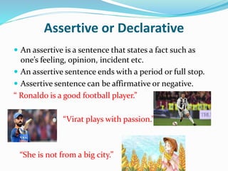 Assertive or Declarative
 An assertive is a sentence that states a fact such as
one’s feeling, opinion, incident etc.
 An assertive sentence ends with a period or full stop.
 Assertive sentence can be affirmative or negative.
“ Ronaldo is a good football player.”
“Virat plays with passion.”
“She is not from a big city.”
 